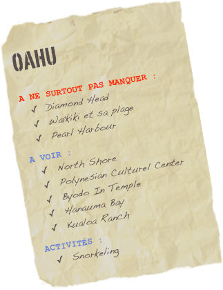 OAHU

A NE SURTOUT PAS MANQUER :
Diamond Head
Waîkiki et sa plage
Pearl Harbour
A vOIR :
North Shore
Polynesian Culturel Center
Byodo In Temple
Hanauma Bay
Kualoa Ranch 
ACTIVITés :
Snorkeling 