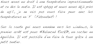 Nous avons eu droit à une température impressionnante et ce dès le matin. Il est 10h00 et nous avons déjà près de 40°C, je ne vais pas vous faire peur avec les températures en °F   (Fahrenheit) !

Sur la route qui nous emmène vers les windows, le premier arrêt est pour «Balanced Rock», un rocher en équilibre. Il est possible d’en faire le tour grâce à un petit sentier.