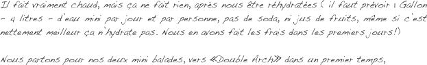 Il fait vraiment chaud, mais ça ne fait rien, après nous être réhydratées ( il faut prévoir 1 Gallon - 4 litres - d’eau mini par jour et par personne, pas de soda, ni jus de fruits, même si c’est nettement meilleur ça n’hydrate pas. Nous en avons fait les frais dans les premiers jours!) 

Nous partons pour nos deux mini balades, vers «Double Arch» dans un premier temps, 