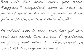 Bon cela fait deux jours que nous «zappons» Canyonland, donc si nous ne pouvons avant la fin de la journée ne faire qu’une chose, ce sera «Mesa Arch».

En arrivant dans le parc, plus âme qui vive, tout est fermé. Cela n’a pas d’importance, on y va quand même !  Franchement ça aurait été dommage de louper ça....
